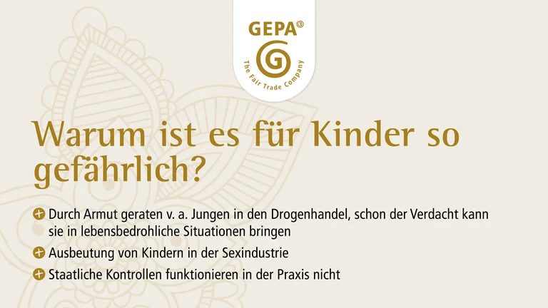 Texttafel mit GEPA-Logo und dem Text: Warum ist es f&uuml;r Kinder so gef&auml;hrlich? Durch Armut geraten v.a. Jungen in den Drogenhandel, schon der Verdacht kann sie in lebensbedrohliche Situationen bringen. Ausbeutung von Kindern in der Sexindustrie. Staatliche Kontrollen funktionieren in der Praxis nicht.